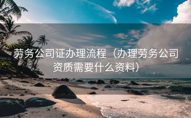 劳务公司证办理流程（办理劳务公司资质需要什么资料）