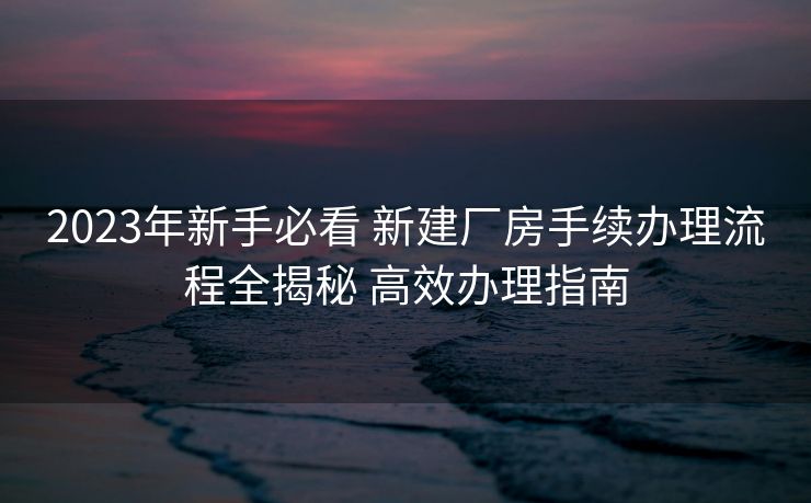 2023年新手必看 新建厂房手续办理流程全揭秘 高效办理指南