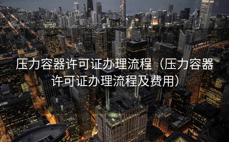 压力容器许可证办理流程（压力容器许可证办理流程及费用）