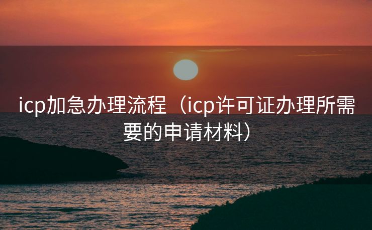icp加急办理流程（icp许可证办理所需要的申请材料）