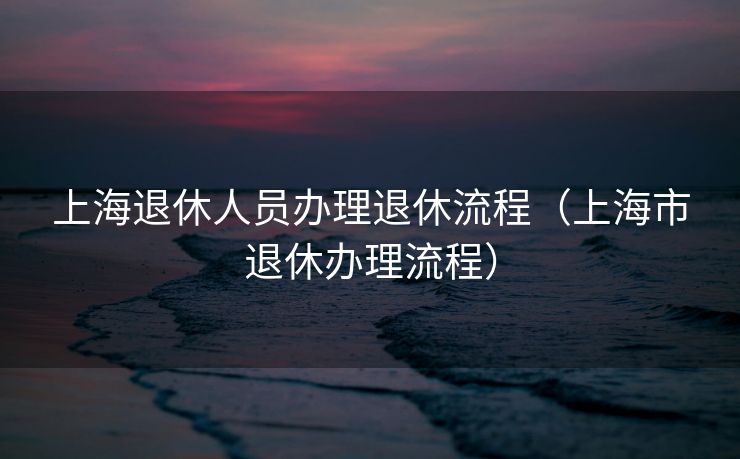 上海退休人员办理退休流程（上海市退休办理流程）