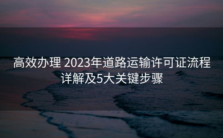 高效办理 2023年道路运输许可证流程详解及5大关键步骤