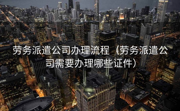 劳务派遣公司办理流程(劳务派遣公司需要办理哪些证件) 劳务派遣公司办理流程(劳务派遣公司需要办理哪些证件)