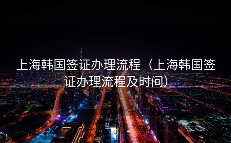 上海韩国签证办理流程（上海韩国签证办理流程及时间）