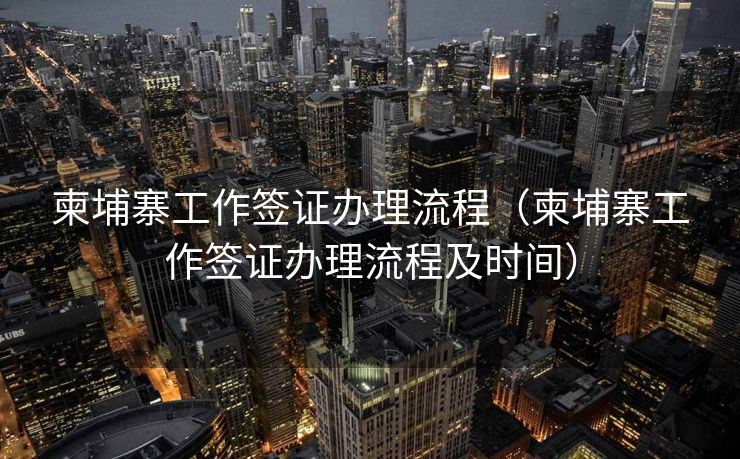 柬埔寨工作签证办理流程（柬埔寨工作签证办理流程及时间）