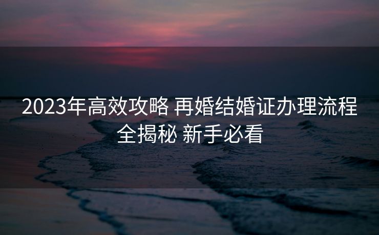 2023年高效攻略 再婚结婚证办理流程全揭秘 新手必看 2023年高效攻略 再婚结婚证办理流程全揭秘 新手必看