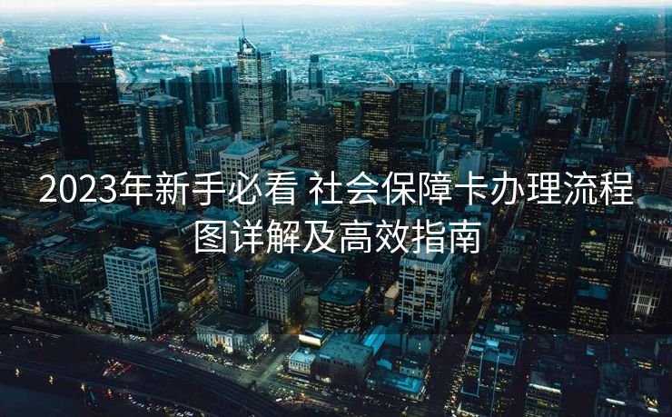 2023年新手必看 社会保障卡办理流程图详解及高效指南 2023年新手必看 社会保障卡办理流程图详解及高效指南