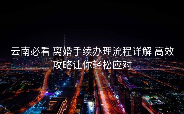 云南必看 离婚手续办理流程详解 高效攻略让你轻松应对 云南必看 离婚手续办理流程详解 高效攻略让你轻松应对