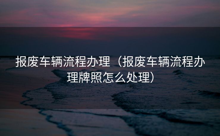 报废车辆流程办理（报废车辆流程办理牌照怎么处理）