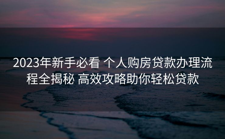 2023年新手必看 个人购房贷款办理流程全揭秘 高效攻略助你轻松贷款