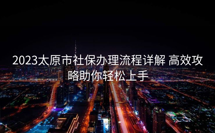 2023太原市社保办理流程详解 高效攻略助你轻松上手