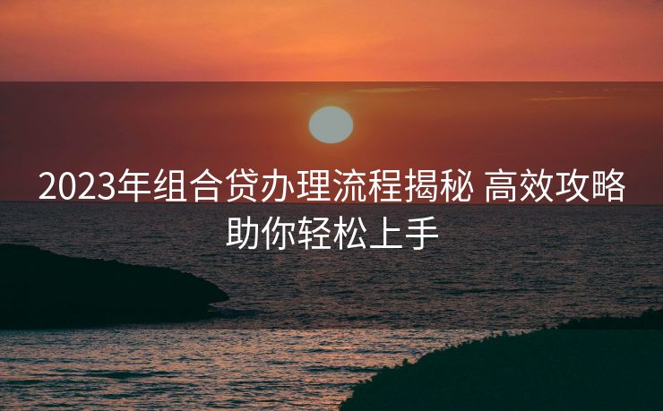 2023年组合贷办理流程揭秘 高效攻略助你轻松上手 2023年组合贷办理流程揭秘 高效攻略助你轻松上手