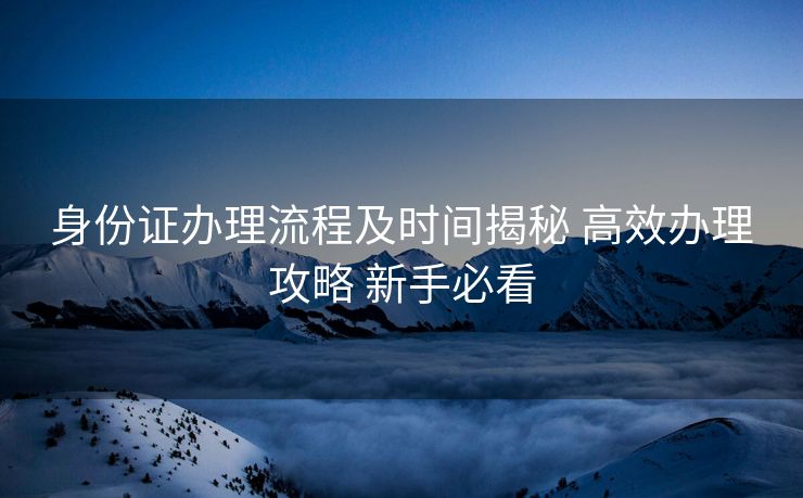 身份证办理流程及时间揭秘 高效办理攻略 新手必看