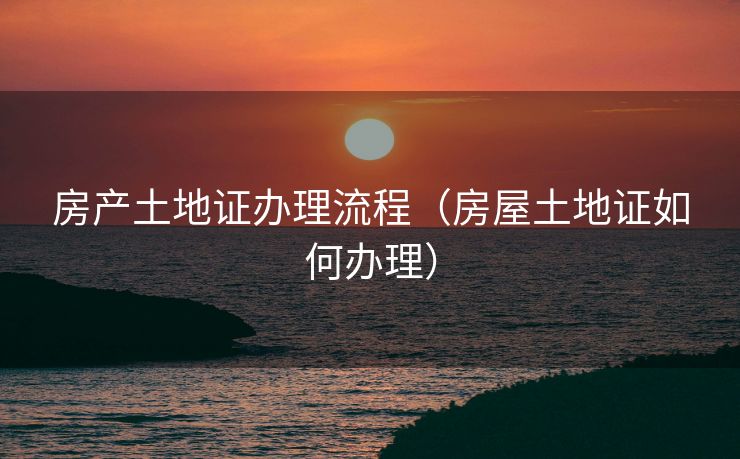 房产土地证办理流程（房屋土地证如何办理）