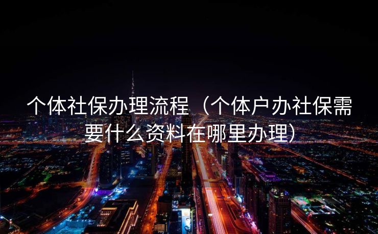 个体社保办理流程（个体户办社保需要什么资料在哪里办理）