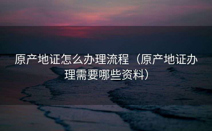 原产地证怎么办理流程（原产地证办理需要哪些资料）