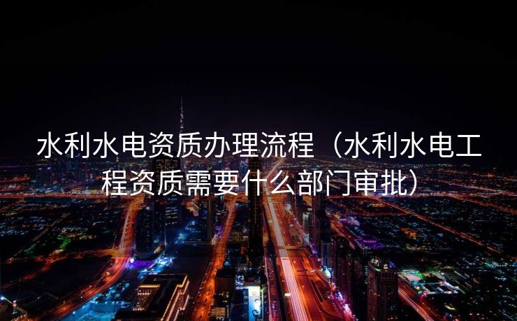 水利水电资质办理流程（水利水电工程资质需要什么部门审批）