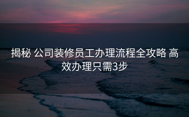 揭秘 公司装修员工办理流程全攻略 高效办理只需3步