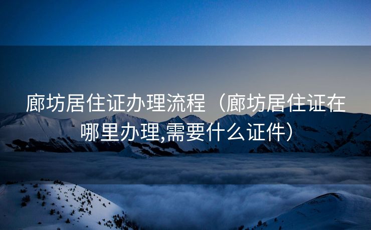 廊坊居住证办理流程（廊坊居住证在哪里办理,需要什么证件）