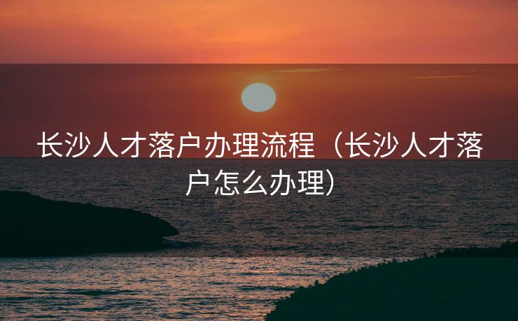 长沙人才落户办理流程(长沙人才落户怎么办理) 长沙人才落户办理流程(长沙人才落户怎么办理)