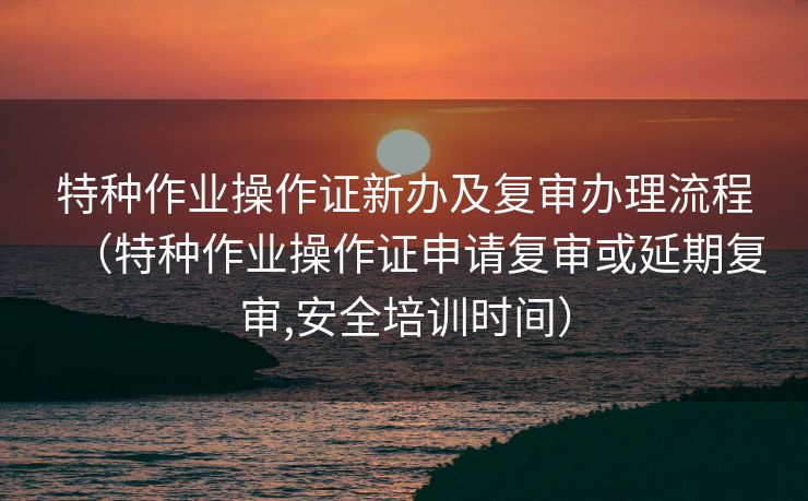 特种作业操作证新办及复审办理流程(特种作业操作证申请复审或延期复审,安全培训时间) 特种作业操作证新办及复审办理流程(特种作业操作证申请复审或延期复审,安全培训时间)