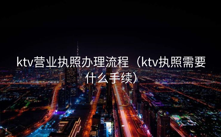 ktv营业执照办理流程（ktv执照需要什么手续）