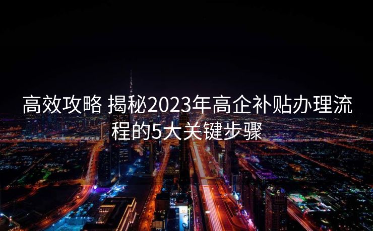 高效攻略 揭秘2023年高企补贴办理流程的5大关键步骤