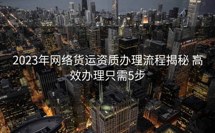 2023年网络货运资质办理流程揭秘 高效办理只需5步 2023年网络货运资质办理流程揭秘 高效办理只需5步
