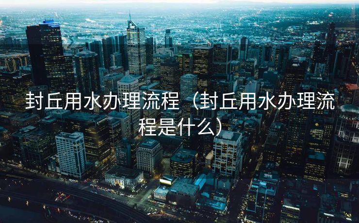 封丘用水办理流程(封丘用水办理流程是什么) 封丘用水办理流程(封丘用水办理流程是什么)