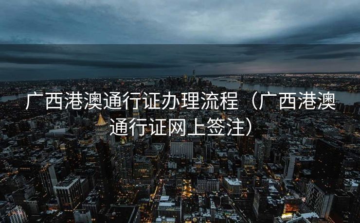广西港澳通行证办理流程(广西港澳通行证网上签注) 广西港澳通行证办理流程(广西港澳通行证网上签注)