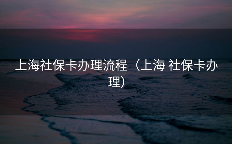 上海社保卡办理流程(上海 社保卡办理) 上海社保卡办理流程(上海 社保卡办理)