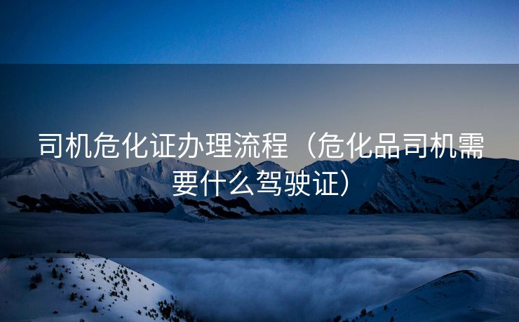 司机危化证办理流程（危化品司机需要什么驾驶证）