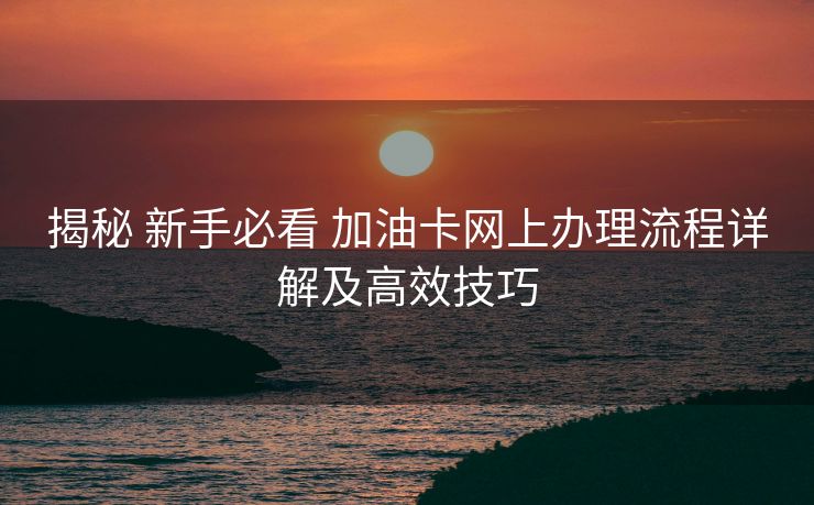 揭秘 新手必看 加油卡网上办理流程详解及高效技巧 揭秘 新手必看 加油卡网上办理流程详解及高效技巧