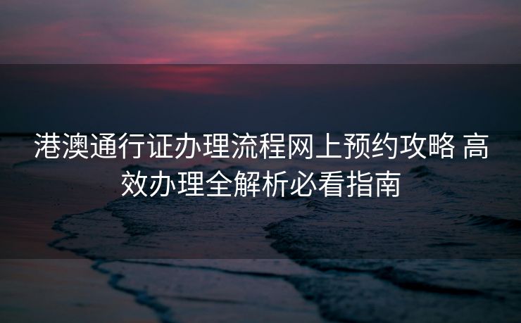 港澳通行证办理流程网上预约攻略 高效办理全解析必看指南