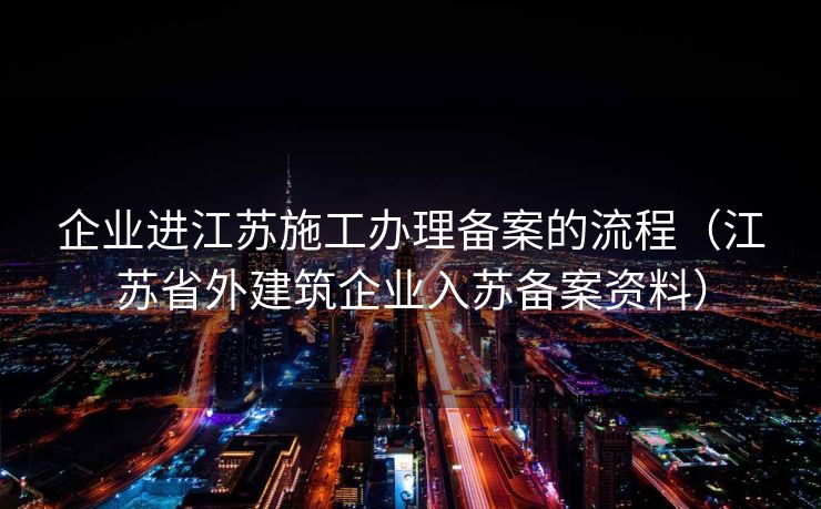 企业进江苏施工办理备案的流程（江苏省外建筑企业入苏备案资料）