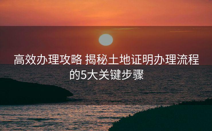 高效办理攻略 揭秘土地证明办理流程的5大关键步骤 高效办理攻略 揭秘土地证明办理流程的5大关键步骤