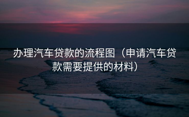 办理汽车贷款的流程图（申请汽车贷款需要提供的材料）