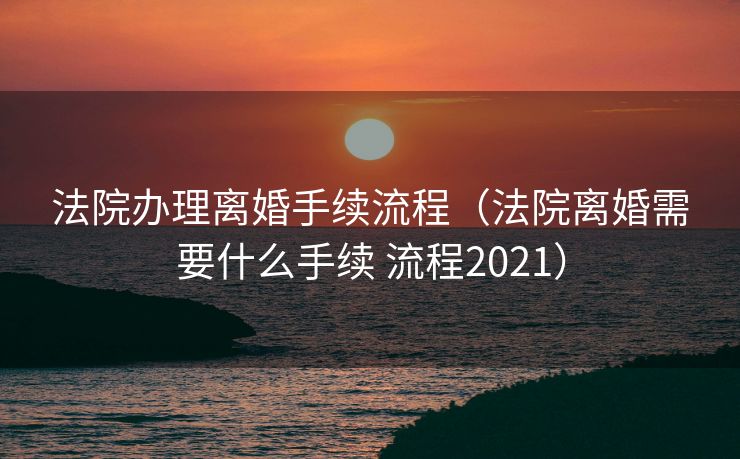 法院办理离婚手续流程（法院离婚需要什么手续 流程2021）
