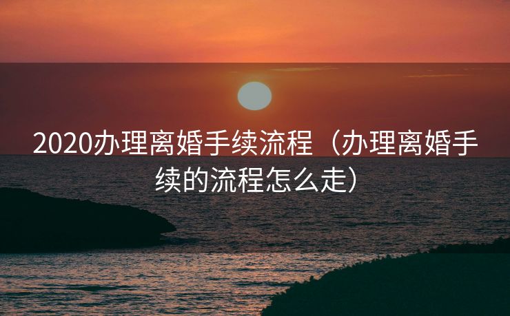 2020办理离婚手续流程（办理离婚手续的流程怎么走）