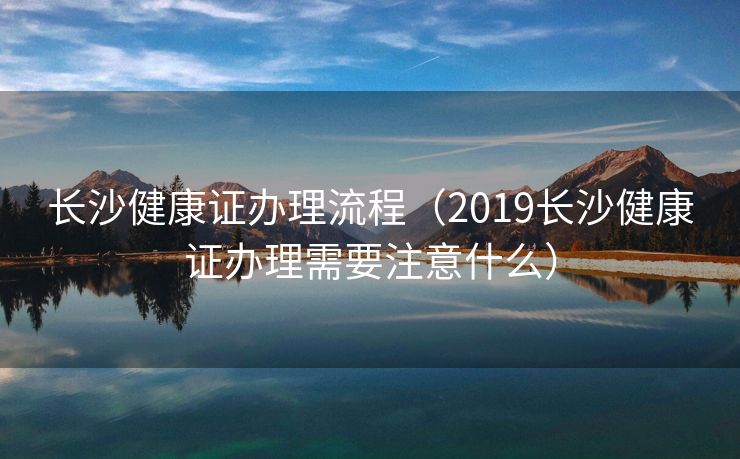长沙健康证办理流程（2019长沙健康证办理需要注意什么）