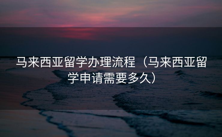 马来西亚留学办理流程（马来西亚留学申请需要多久）