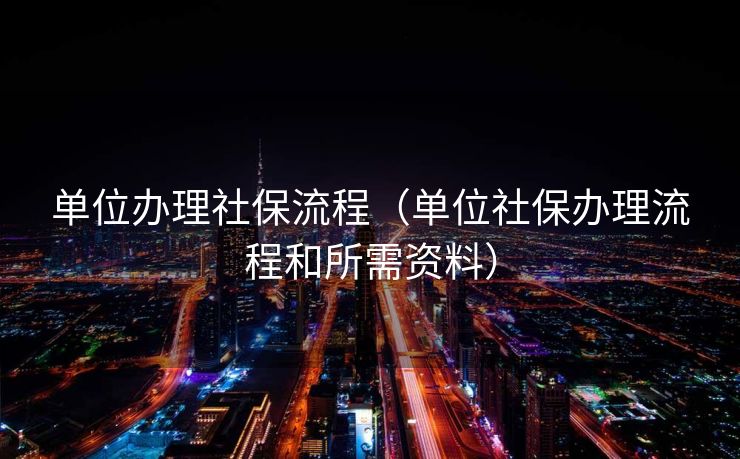 单位办理社保流程（单位社保办理流程和所需资料）