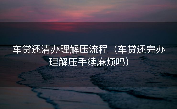 车贷还清办理解压流程（车贷还完办理解压手续麻烦吗）