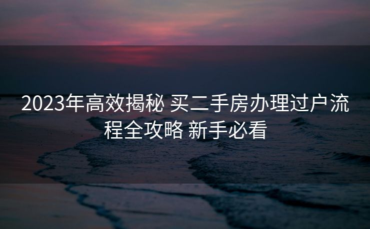 2023年高效揭秘 买二手房办理过户流程全攻略 新手必看