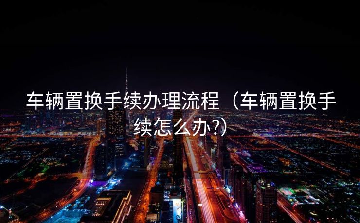 车辆置换手续办理流程（车辆置换手续怎么办?）