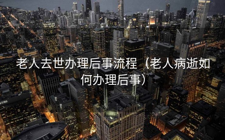 老人去世办理后事流程（老人病逝如何办理后事）