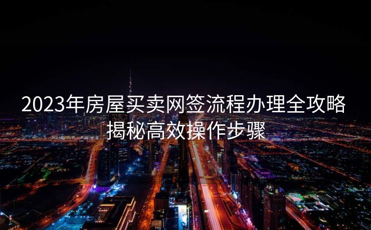 2023年房屋买卖网签流程办理全攻略 揭秘高效操作步骤