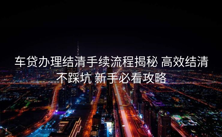 车贷办理结清手续流程揭秘 高效结清不踩坑 新手必看攻略 车贷办理结清手续流程揭秘 高效结清不踩坑 新手必看攻略