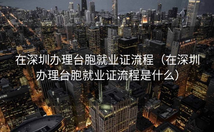 在深圳办理台胞就业证流程（在深圳办理台胞就业证流程是什么）