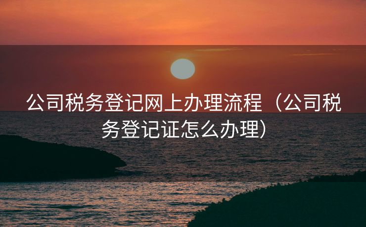 公司税务登记网上办理流程(公司税务登记证怎么办理) 公司税务登记网上办理流程(公司税务登记证怎么办理)